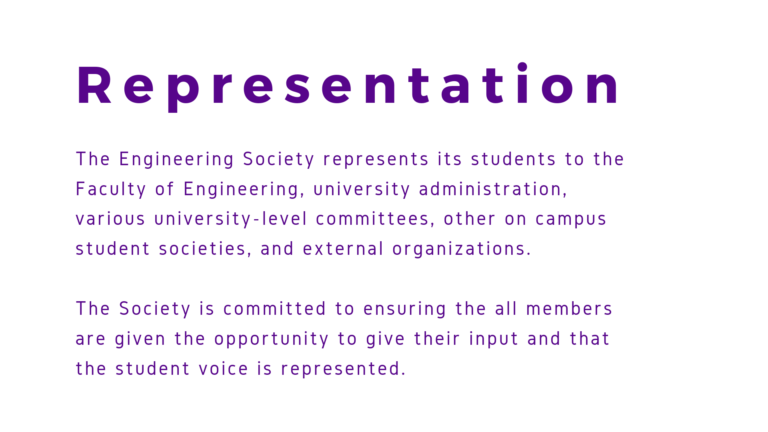The Engineering Society represents its students to the Faculty of Engineering, university administration, various university-level committees, other on campus student societies, and external organizations. The Society is committed to ensuring the all members are given the opportunity to give their input and that the student voice is represented.