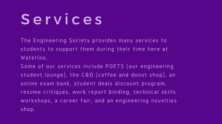The Engineering Society provides many services to students to support them during their time here at Waterloo. Some of our services include POETS (our engineering student lounge), the C&D (coffee and donut shop), an online exam bank, student deals discount program, resume critiques, work report binding, technical skills workshops, a career fair, and an engineering novelties shop.